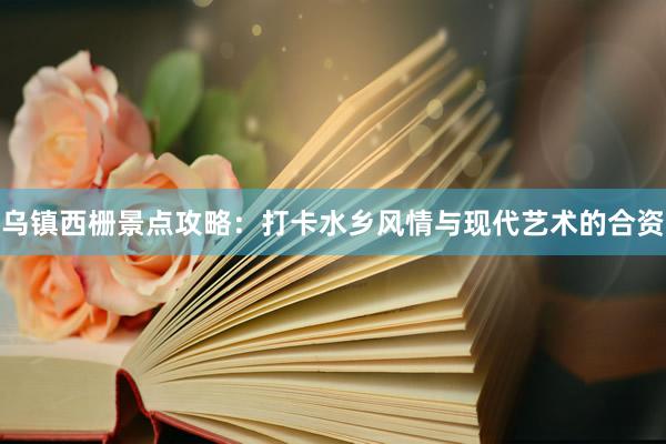 乌镇西栅景点攻略：打卡水乡风情与现代艺术的合资