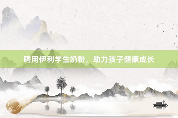 聘用伊利学生奶粉，助力孩子健康成长