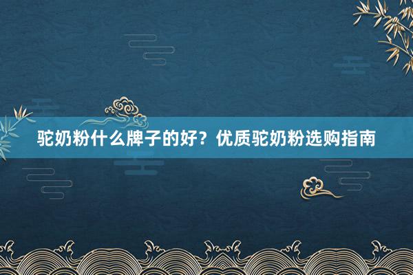 驼奶粉什么牌子的好？优质驼奶粉选购指南