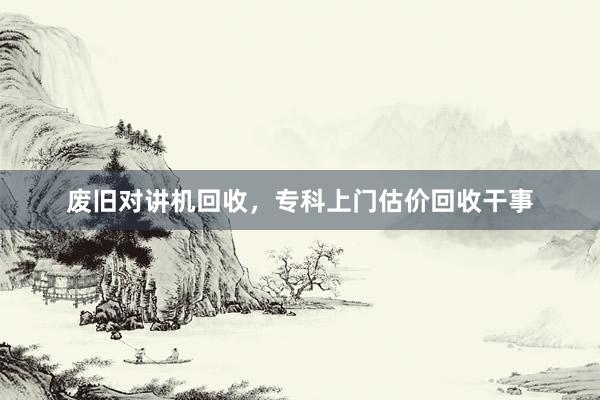 废旧对讲机回收，专科上门估价回收干事