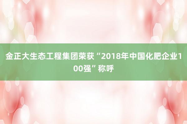 金正大生态工程集团荣获“2018年中国化肥企业100强”称呼