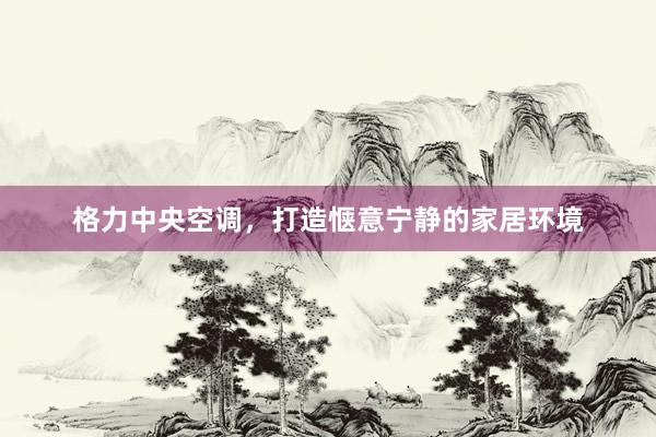 格力中央空调，打造惬意宁静的家居环境