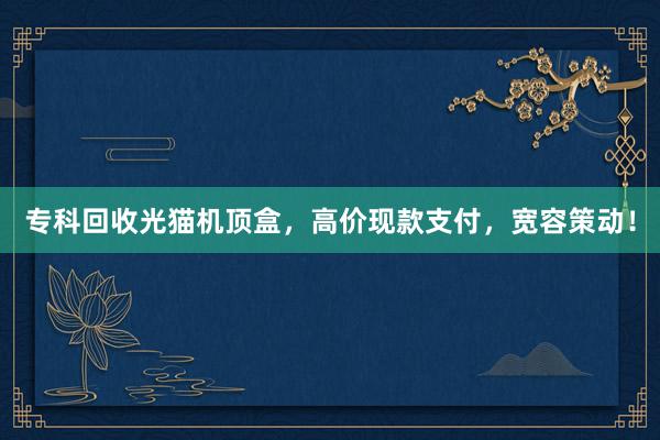 专科回收光猫机顶盒，高价现款支付，宽容策动！